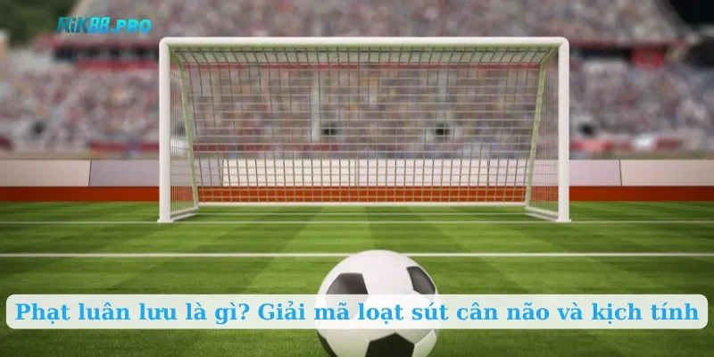 Phạt luân lưu là gì? Giải mã loạt sút cân não và kịch tính
